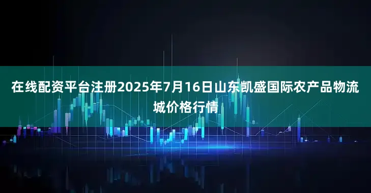 在线配资平台注册2025年7月16日山东凯盛国际农产品物流城价格行情