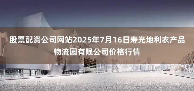 股票配资公司网站2025年7月16日寿光地利农产品物流园有限公司价格行情