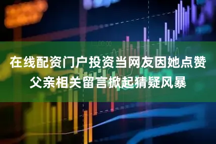 在线配资门户投资当网友因她点赞父亲相关留言掀起猜疑风暴