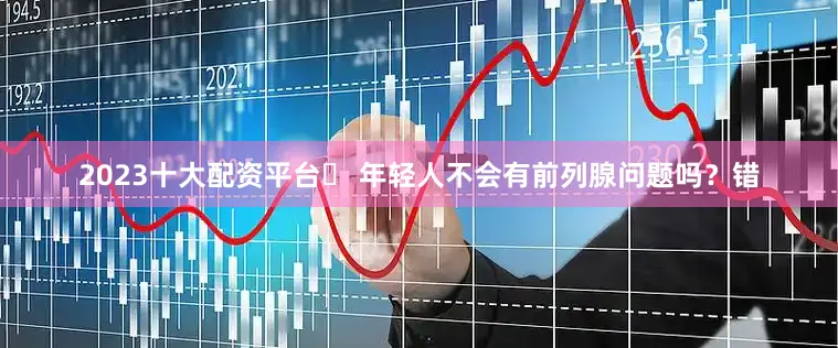 2023十大配资平台➌ 年轻人不会有前列腺问题吗？错