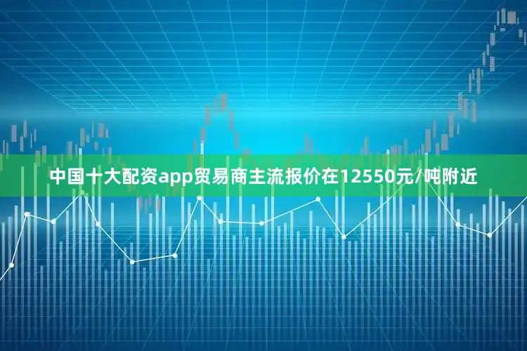 中国十大配资app贸易商主流报价在12550元/吨附近