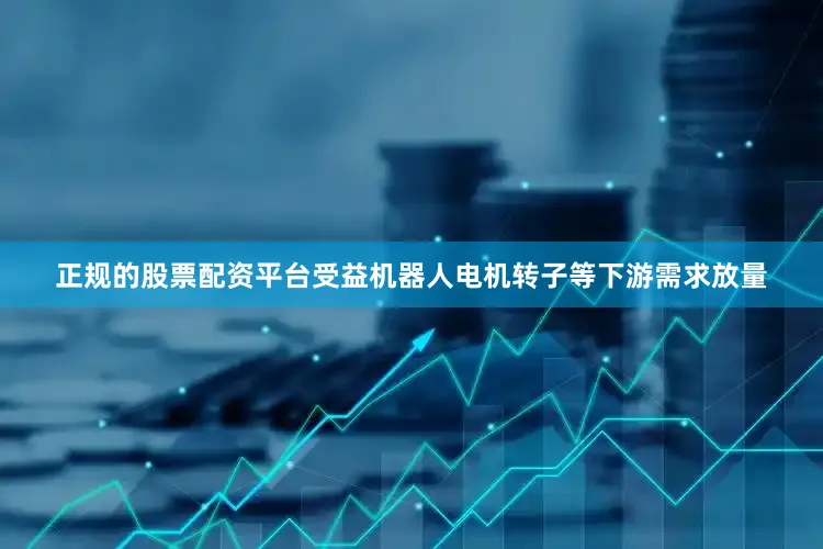 正规的股票配资平台受益机器人电机转子等下游需求放量