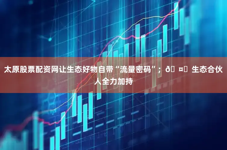 太原股票配资网让生态好物自带“流量密码”；🤝生态合伙人全力加持