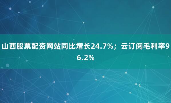 山西股票配资网站同比增长24.7%；云订阅毛利率96.2%