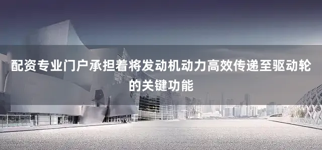 配资专业门户承担着将发动机动力高效传递至驱动轮的关键功能