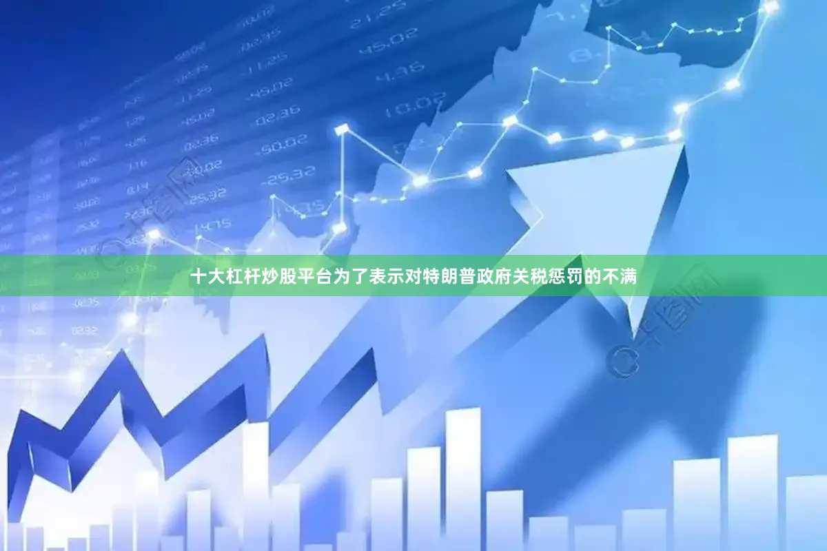 十大杠杆炒股平台为了表示对特朗普政府关税惩罚的不满